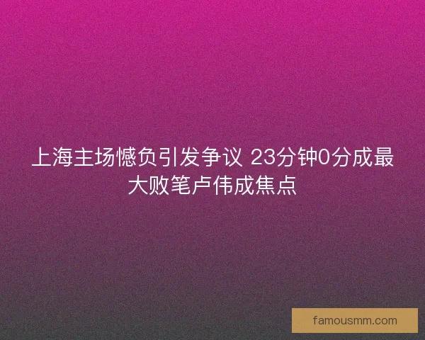 上海主场憾负引发争议 23分钟0分成最大败笔卢伟成焦点