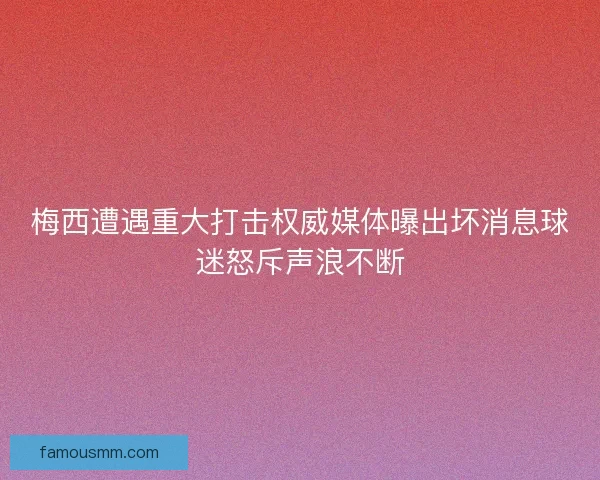 梅西遭遇重大打击权威媒体曝出坏消息球迷怒斥声浪不断