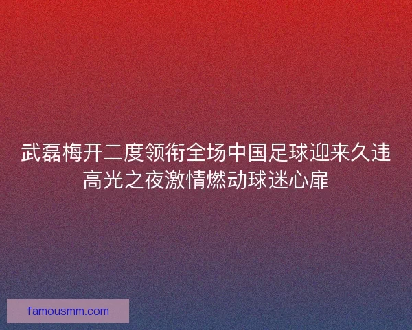 武磊梅开二度领衔全场中国足球迎来久违高光之夜激情燃动球迷心扉
