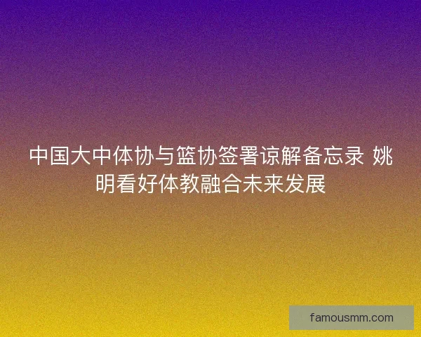 中国大中体协与篮协签署谅解备忘录 姚明看好体教融合未来发展