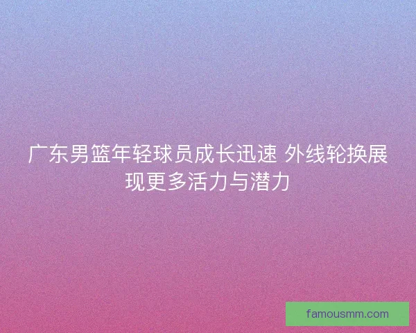 广东男篮年轻球员成长迅速 外线轮换展现更多活力与潜力
