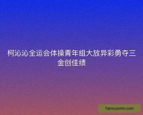 柯沁沁全运会体操青年组大放异彩勇夺三金创佳绩 柯沁沁全运会体操青年组大放异彩勇夺三金创佳绩