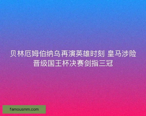 贝林厄姆伯纳乌再演英雄时刻 皇马涉险晋级国王杯决赛剑指三冠