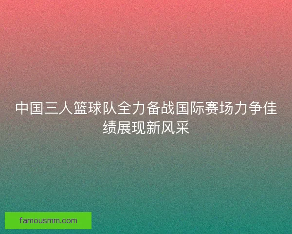 中国三人篮球队全力备战国际赛场力争佳绩展现新风采 中国三人篮球队全力备战国际赛场力争佳绩展现新风采