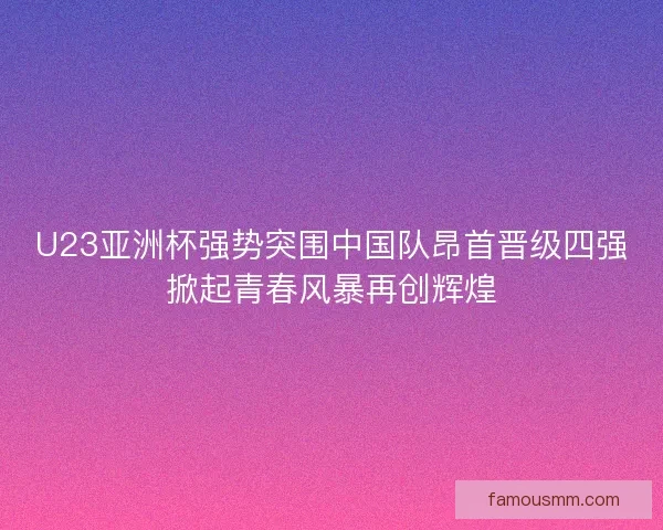 U23亚洲杯强势突围中国队昂首晋级四强掀起青春风暴再创辉煌