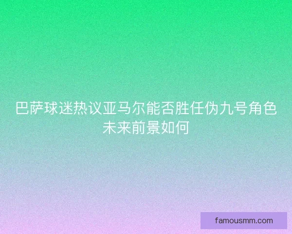 巴萨球迷热议亚马尔能否胜任伪九号角色未来前景如何