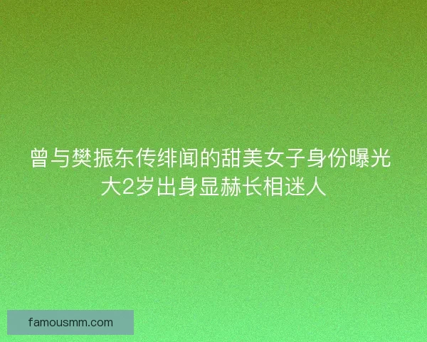 曾与樊振东传绯闻的甜美女子身份曝光 大2岁出身显赫长相迷人