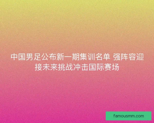 中国男足公布新一期集训名单 强阵容迎接未来挑战冲击国际赛场 中国男足公布新一期集训名单 强阵容迎接未来挑战冲击国际赛场