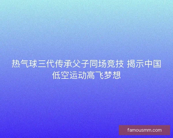 热气球三代传承父子同场竞技 揭示中国低空运动高飞梦想 热气球三代传承父子同场竞技 揭示中国低空运动高飞梦想
