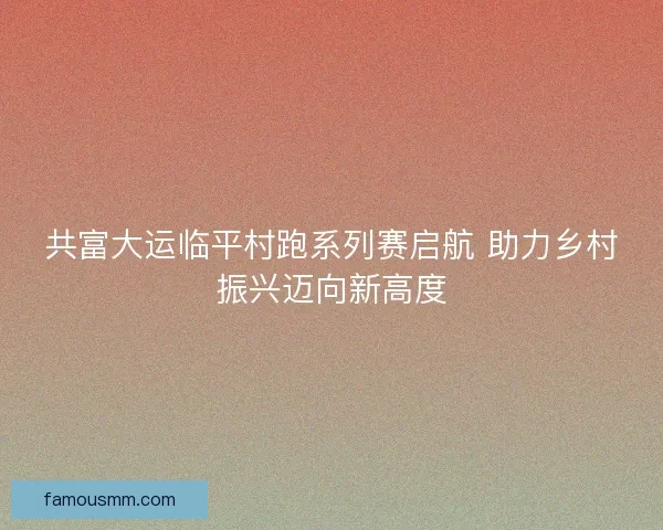 共富大运临平村跑系列赛启航 助力乡村振兴迈向新高度 共富大运临平村跑系列赛启航 助力乡村振兴迈向新高度